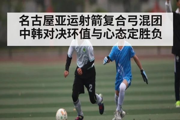名古屋亚运射箭复合弓混团中韩对决环值与心态定胜负